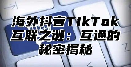 海外抖音TikTok互联之谜：互通的秘密揭秘