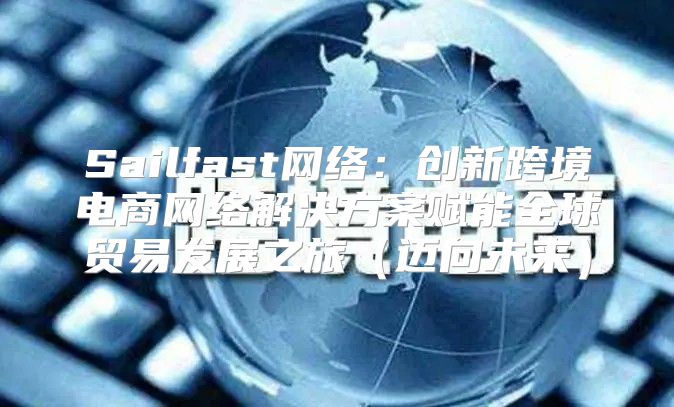 Sailfast网络：创新跨境电商网络解决方案赋能全球贸易发展之旅迈向未来