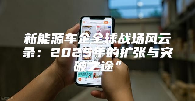 新能源车企全球战场风云录：2025年的扩张与突破之途”