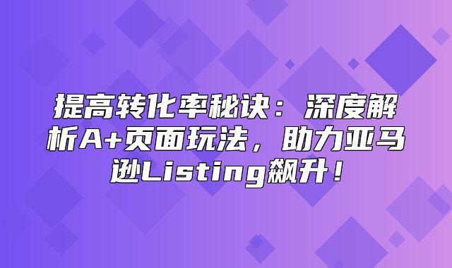 提高转化率秘诀：深度解析A+页面玩法，助力亚马逊Listing飙升！