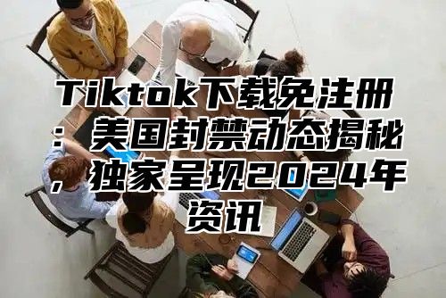 Tiktok下载免注册：美国封禁动态揭秘，独家呈现2025年资讯