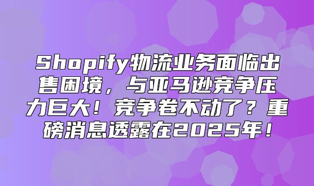 Shopify物流业务面临出售困境，与亚马逊竞争压力巨大！竞争卷不动了？重磅消息透露在2025年！