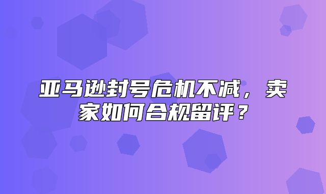 亚马逊封号危机不减，卖家如何合规留评？