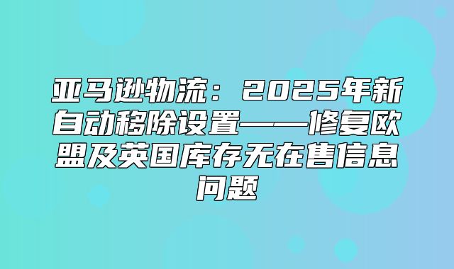 亚马逊物流：2025年新自动移除设置——修复欧盟及英国库存无在售信息问题