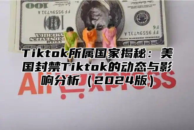 Tiktok所属国家揭秘：美国封禁Tiktok的动态与影响分析2025版