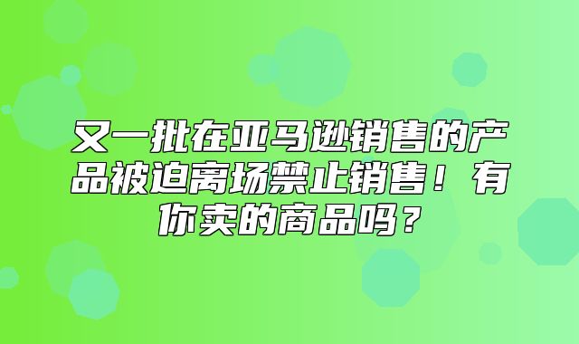 又一批在亚马逊销售的产品被迫离场禁止销售！有你卖的商品吗？