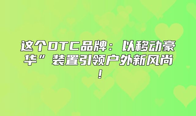 这个DTC品牌：以移动豪华”装置引领户外新风尚！