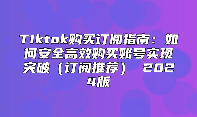 Tiktok购买订阅指南：如何安全高效购买账号实现突破订阅推荐 2025版
