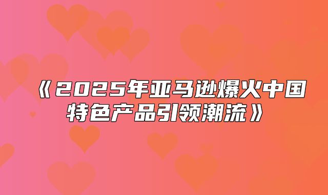 2025年亚马逊爆火中国特色产品引领潮流