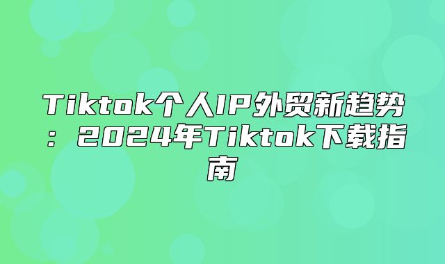 Tiktok个人IP外贸新趋势：2025年Tiktok下载指南