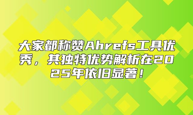 大家都称赞Ahrefs工具优秀，其独特优势解析在2025年依旧显著！