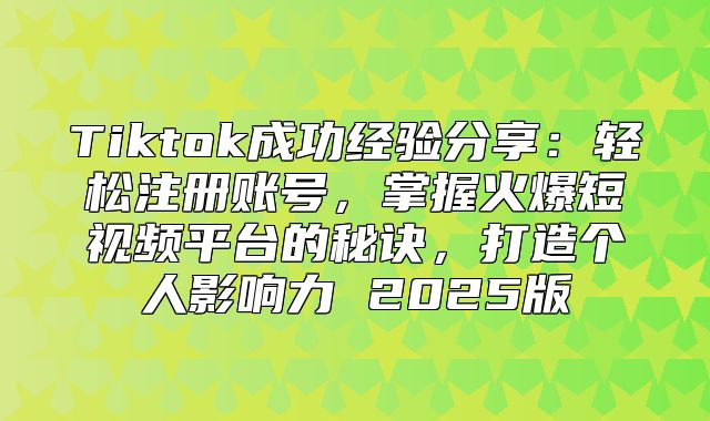 Tiktok成功经验分享：轻松注册账号，掌握火爆短视频平台的秘诀，打造个人影响力 2025版