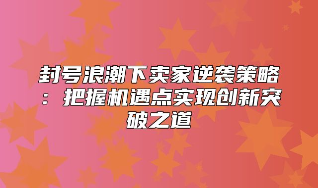 封号浪潮下卖家逆袭策略：把握机遇点实现创新突破之道