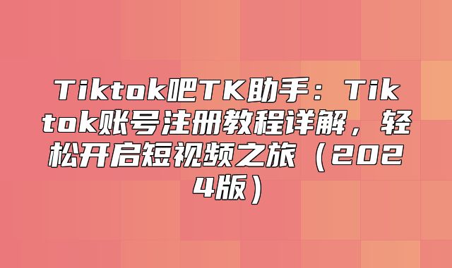 Tiktok吧TK助手：Tiktok账号注册教程详解，轻松开启短视频之旅2025版