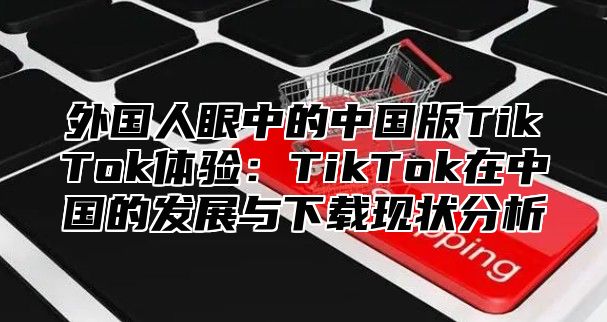外国人眼中的中国版TikTok体验：TikTok在中国的发展与下载现状分析