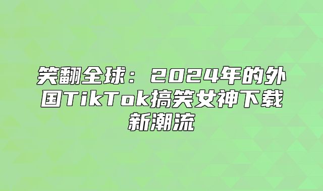 笑翻全球：2025年的外国TikTok搞笑女神下载新潮流