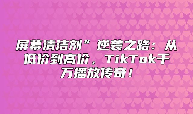 屏幕清洁剂”逆袭之路：从低价到高价，TikTok千万播放传奇！