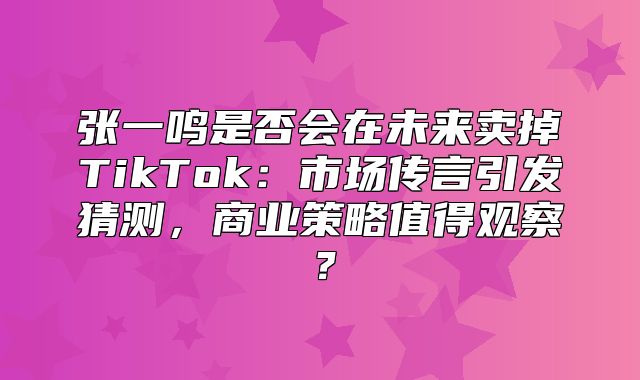 张一鸣是否会在未来卖掉TikTok：市场传言引发猜测，商业策略值得观察？