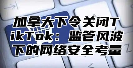 加拿大下令关闭TikTok：监管风波下的网络安全考量