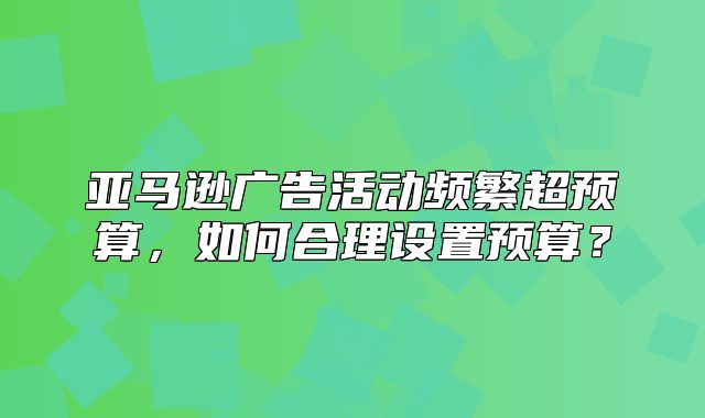 亚马逊广告活动频繁超预算，如何合理设置预算？