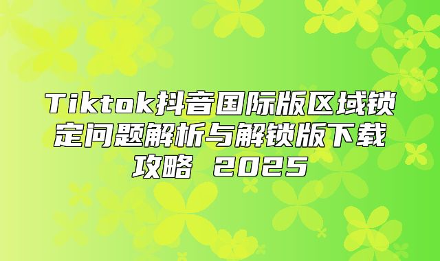 Tiktok抖音国际版区域锁定问题解析与解锁版下载攻略 2025