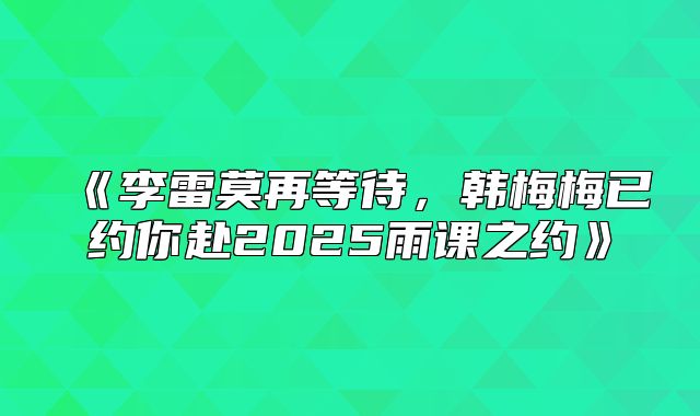 李雷莫再等待，韩梅梅已约你赴2025雨课之约