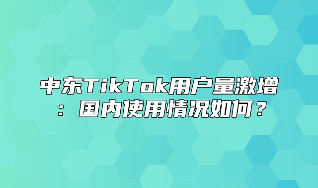 中东TikTok用户量激增：国内使用情况如何？