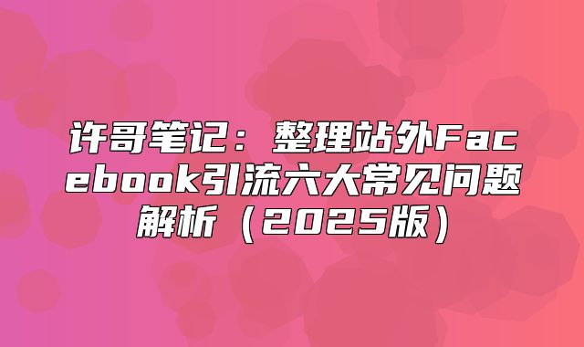 许哥笔记：整理站外Facebook引流六大常见问题解析2025版