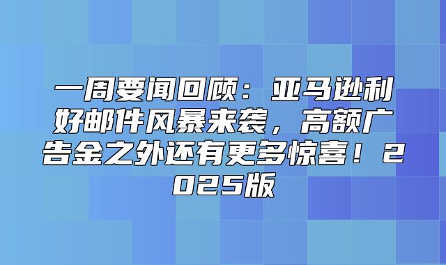 一周要闻回顾：亚马逊利好邮件风暴来袭，高额广告金之外还有更多惊喜！2025版