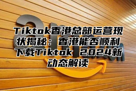 Tiktok香港总部运营现状揭秘：香港能否顺利下载Tiktok 2025新动态解读