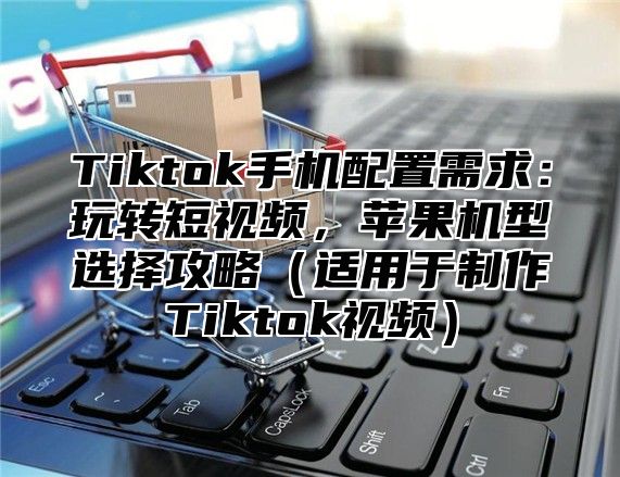 Tiktok手机配置需求：玩转短视频，苹果机型选择攻略适用于制作Tiktok视频