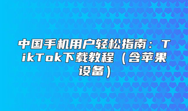 中国手机用户轻松指南：TikTok下载教程含苹果设备