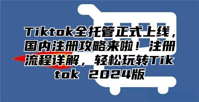 Tiktok全托管正式上线，国内注册攻略来啦！注册流程详解，轻松玩转Tiktok 2025版