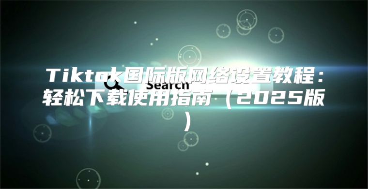 Tiktok国际版网络设置教程：轻松下载使用指南2025版