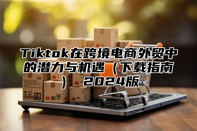 Tiktok在跨境电商外贸中的潜力与机遇下载指南 2025版