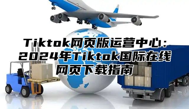 Tiktok网页版运营中心：2025年Tiktok国际在线网页下载指南