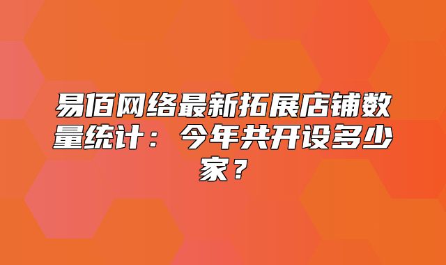 易佰网络最新拓展店铺数量统计：今年共开设多少家？