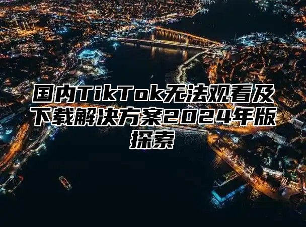 国内TikTok无法观看及下载解决方案2025年版探索