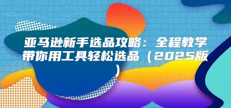 亚马逊新手选品攻略：全程教学带你用工具轻松选品2025版