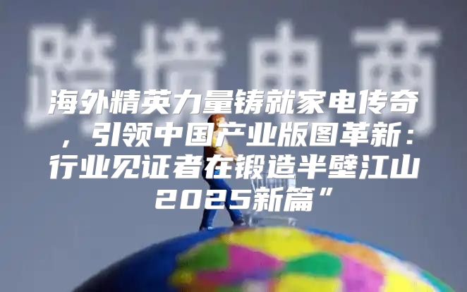 海外精英力量铸就家电传奇，引领中国产业版图革新：行业见证者在锻造半壁江山 2025新篇”