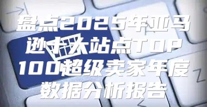 盘点2025年亚马逊十大站点TOP100超级卖家年度数据分析报告