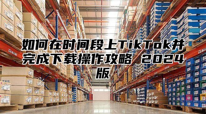 如何在时间段上TikTok并完成下载操作攻略 2025版
