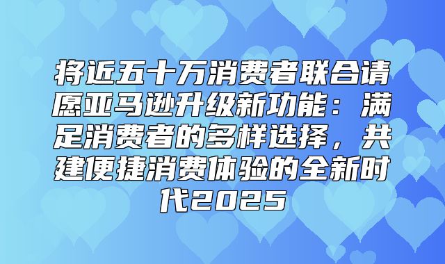 将近五十万消费者联合请愿亚马逊升级新功能：满足消费者的多样选择，共建便捷消费体验的全新时代2025