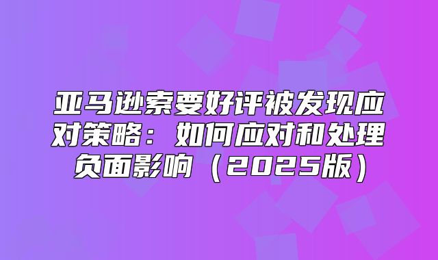 亚马逊索要好评被发现应对策略：如何应对和处理负面影响2025版