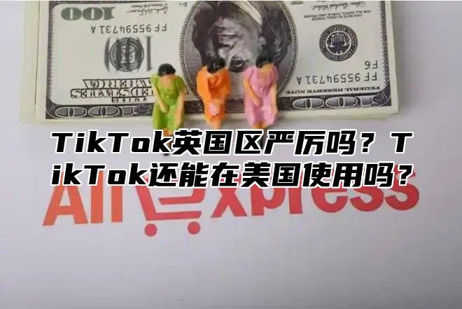TikTok英国区严厉吗？TikTok还能在美国使用吗？