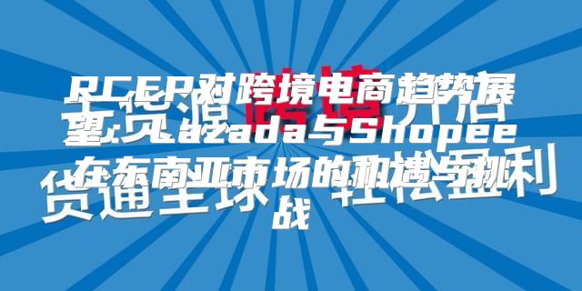 RCEP对跨境电商趋势展望：Lazada与Shopee在东南亚市场的机遇与挑战