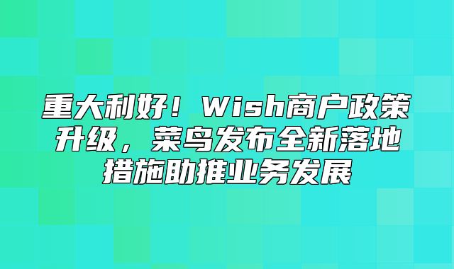重大利好！Wish商户政策升级，菜鸟发布全新落地措施助推业务发展