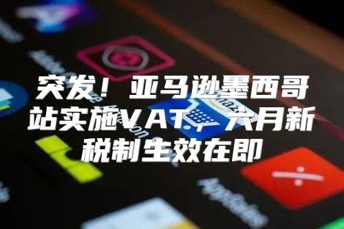 突发！亚马逊墨西哥站实施VAT，六月新税制生效在即