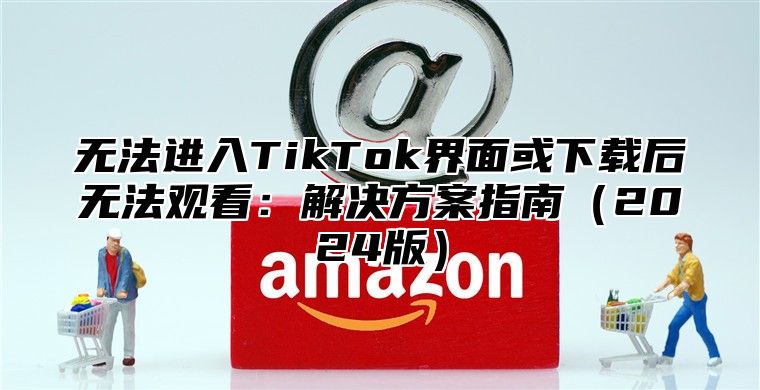 无法进入TikTok界面或下载后无法观看：解决方案指南2025版