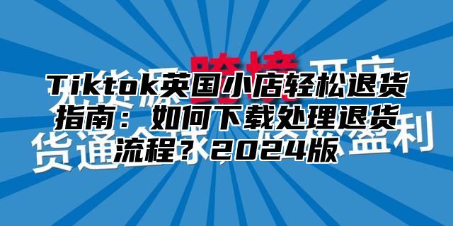 Tiktok英国小店轻松退货指南：如何下载处理退货流程？2025版